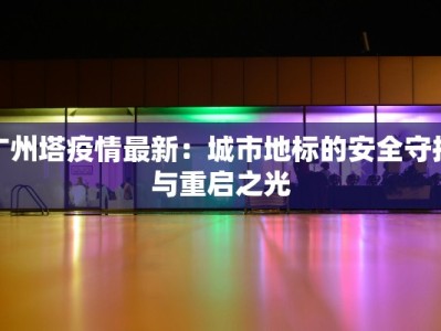 广州塔疫情最新：城市地标的安全守护与重启之光