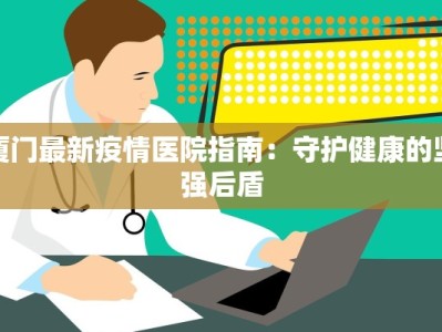 厦门最新疫情医院指南：守护健康的坚强后盾