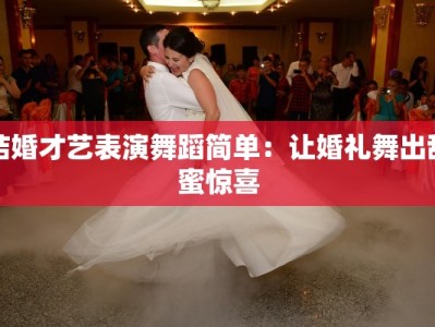 结婚才艺表演舞蹈简单：让婚礼舞出甜蜜惊喜