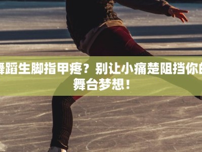 舞蹈生脚指甲疼？别让小痛楚阻挡你的舞台梦想！