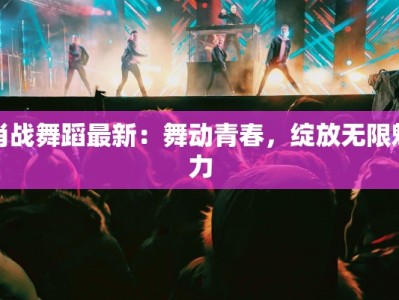 肖战舞蹈最新：舞动青春，绽放无限魅力