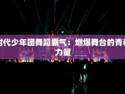 时代少年团舞蹈霸气：燃爆舞台的青春力量