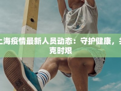 上海疫情最新人员动态：守护健康，共克时艰