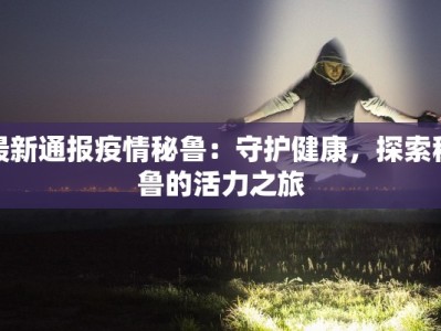 最新通报疫情秘鲁：守护健康，探索秘鲁的活力之旅