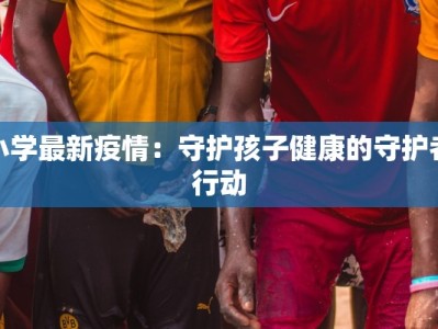 小学最新疫情：守护孩子健康的守护者行动