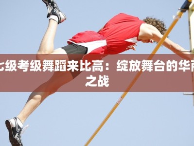 七级考级舞蹈来比高：绽放舞台的华丽之战