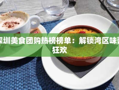 深圳美食团购热榜榜单：解锁湾区味蕾狂欢
