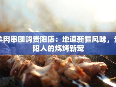 羊肉串团购贵阳店：地道新疆风味，贵阳人的烧烤新宠