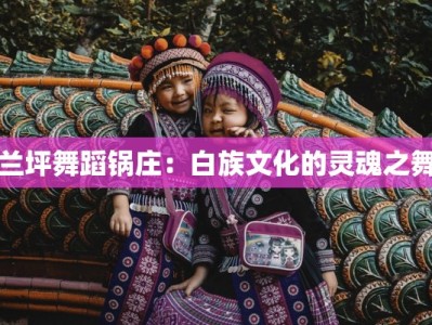 兰坪舞蹈锅庄：白族文化的灵魂之舞