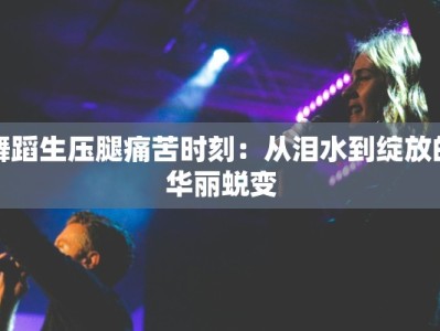 舞蹈生压腿痛苦时刻：从泪水到绽放的华丽蜕变