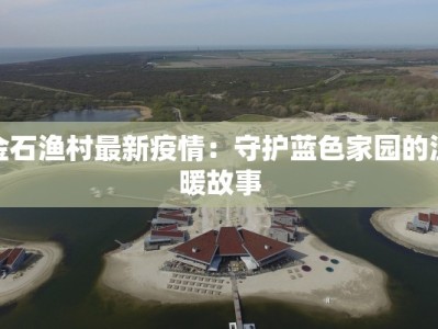金石渔村最新疫情：守护蓝色家园的温暖故事