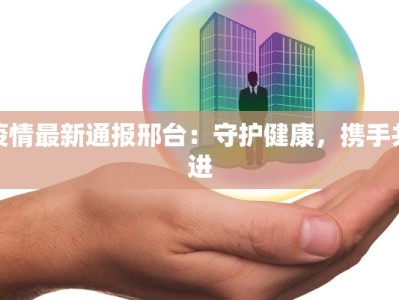 疫情最新通报邢台：守护健康，携手共进
