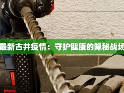 最新古井疫情：守护健康的隐秘战场