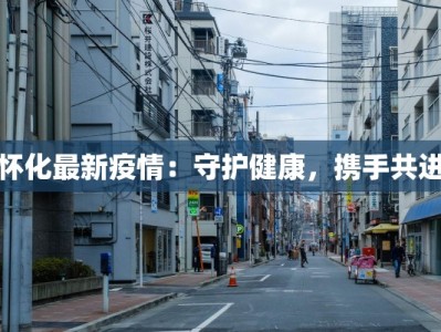 怀化最新疫情：守护健康，携手共进