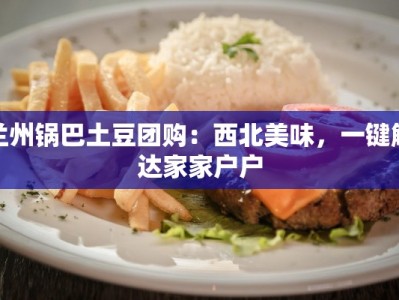 兰州锅巴土豆团购：西北美味，一键触达家家户户