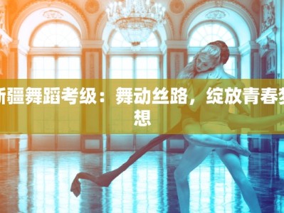 新疆舞蹈考级：舞动丝路，绽放青春梦想