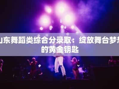 山东舞蹈类综合分录取：绽放舞台梦想的黄金钥匙