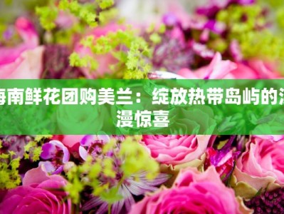 海南鲜花团购美兰：绽放热带岛屿的浪漫惊喜