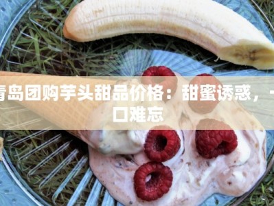 青岛团购芋头甜品价格：甜蜜诱惑，一口难忘