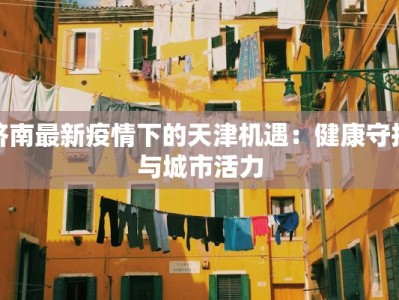 济南最新疫情下的天津机遇：健康守护与城市活力