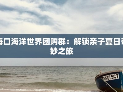 海口海洋世界团购群：解锁亲子夏日奇妙之旅