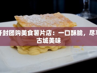 开封团购美食薯片店：一口酥脆，尽享古城美味