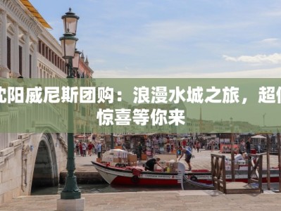 沈阳威尼斯团购：浪漫水城之旅，超值惊喜等你来