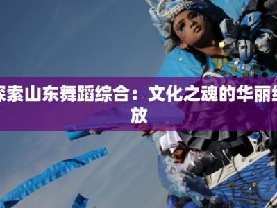 探索山东舞蹈综合：文化之魂的华丽绽放