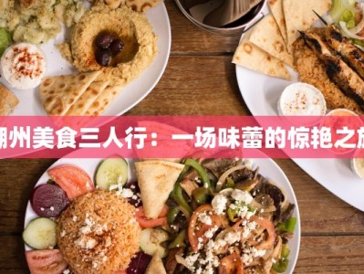 潮州美食三人行：一场味蕾的惊艳之旅