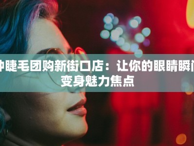 种睫毛团购新街口店：让你的眼睛瞬间变身魅力焦点