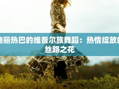 迪丽热巴的维吾尔族舞蹈：热情绽放的丝路之花