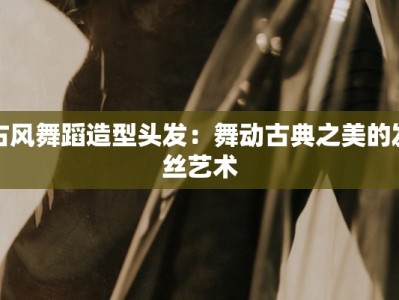 古风舞蹈造型头发：舞动古典之美的发丝艺术