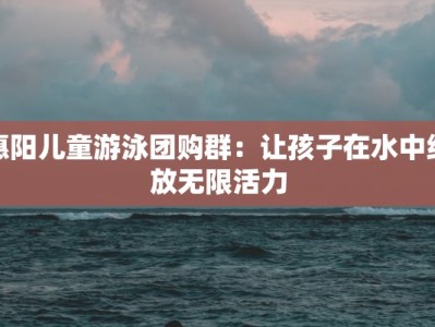 惠阳儿童游泳团购群：让孩子在水中绽放无限活力
