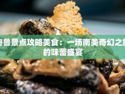 秘鲁景点攻略美食：一场南美奇幻之旅的味蕾盛宴