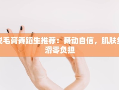 脱毛膏舞蹈生推荐：舞动自信，肌肤丝滑零负担