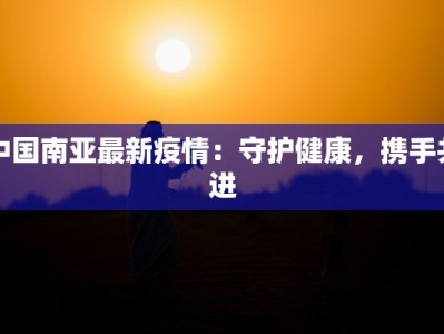 中国南亚最新疫情：守护健康，携手共进