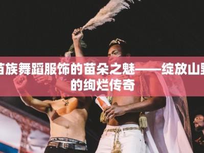 苗族舞蹈服饰的苗朵之魅——绽放山野的绚烂传奇