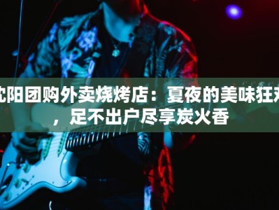 沈阳团购外卖烧烤店：夏夜的美味狂欢，足不出户尽享炭火香