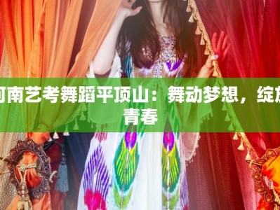 河南艺考舞蹈平顶山：舞动梦想，绽放青春