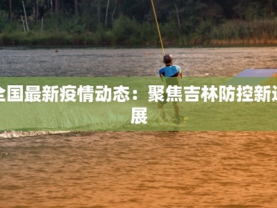 全国最新疫情动态：聚焦吉林防控新进展