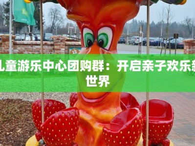 儿童游乐中心团购群：开启亲子欢乐新世界