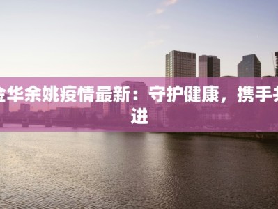 金华余姚疫情最新：守护健康，携手共进