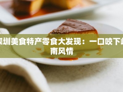 深圳美食特产零食大发现：一口咬下岭南风情