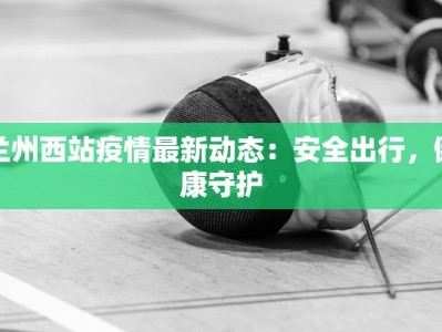 兰州西站疫情最新动态：安全出行，健康守护