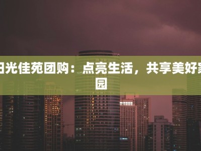阳光佳苑团购：点亮生活，共享美好家园