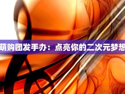 萌购团发手办：点亮你的二次元梦想