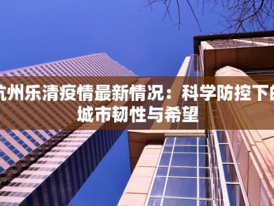 杭州乐清疫情最新情况：科学防控下的城市韧性与希望