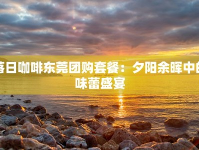 落日咖啡东莞团购套餐：夕阳余晖中的味蕾盛宴