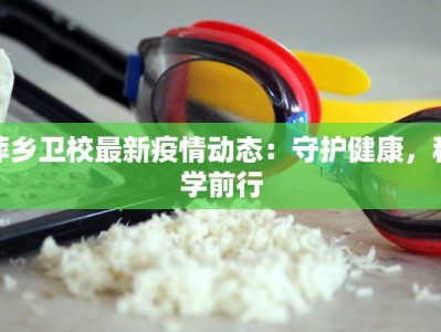 萍乡卫校最新疫情动态：守护健康，科学前行