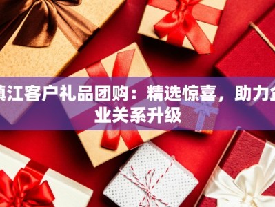 镇江客户礼品团购：精选惊喜，助力企业关系升级